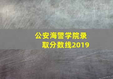 公安海警学院录取分数线2019