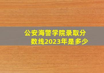 公安海警学院录取分数线2023年是多少