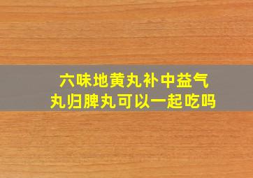 六味地黄丸补中益气丸归脾丸可以一起吃吗