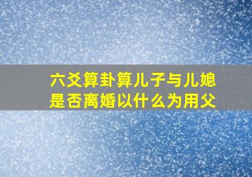 六爻算卦算儿子与儿媳是否离婚以什么为用父