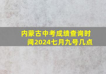 内蒙古中考成绩查询时间2024七月九号几点