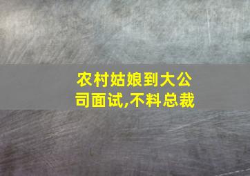 农村姑娘到大公司面试,不料总裁