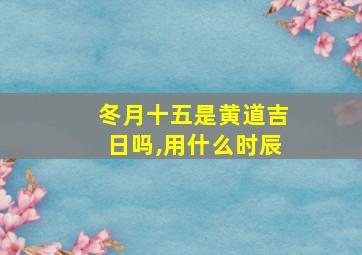 冬月十五是黄道吉日吗,用什么时辰