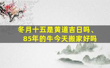 冬月十五是黄道吉日吗、85年的牛今天搬家好吗