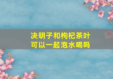 决明子和枸杞茶叶可以一起泡水喝吗