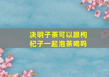 决明子茶可以跟枸杞子一起泡茶喝吗