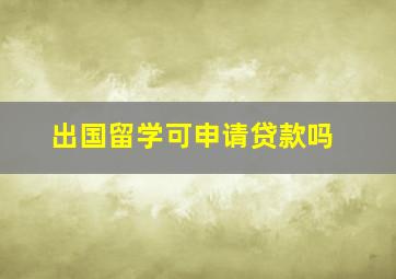 出国留学可申请贷款吗