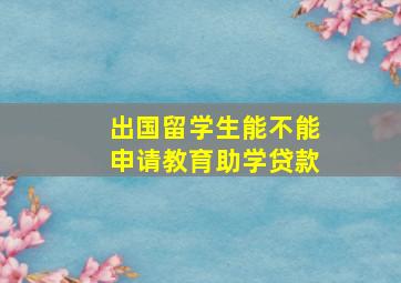 出国留学生能不能申请教育助学贷款