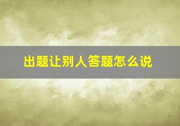 出题让别人答题怎么说