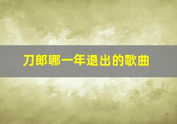 刀郎哪一年退出的歌曲