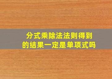 分式乘除法法则得到的结果一定是单项式吗