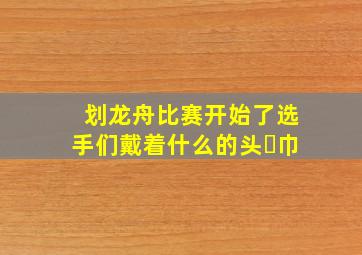 划龙舟比赛开始了选手们戴着什么的头㇏巾