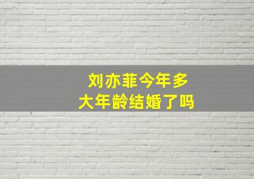 刘亦菲今年多大年龄结婚了吗