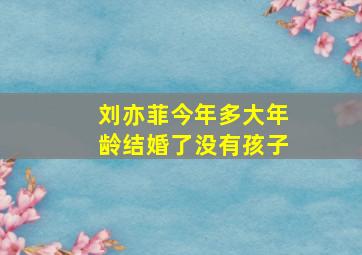 刘亦菲今年多大年龄结婚了没有孩子