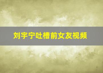 刘宇宁吐槽前女友视频