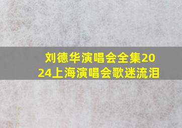 刘德华演唱会全集2024上海演唱会歌迷流泪