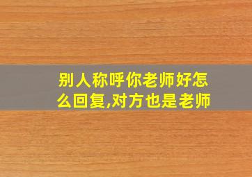 别人称呼你老师好怎么回复,对方也是老师