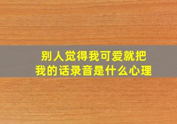 别人觉得我可爱就把我的话录音是什么心理