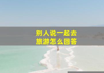 别人说一起去旅游怎么回答