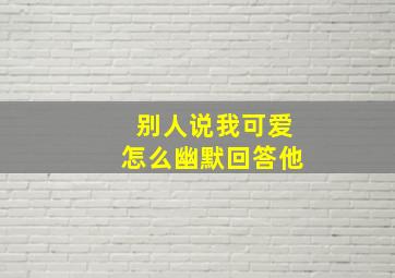 别人说我可爱怎么幽默回答他