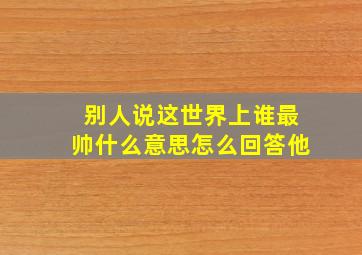 别人说这世界上谁最帅什么意思怎么回答他