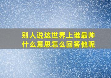 别人说这世界上谁最帅什么意思怎么回答他呢