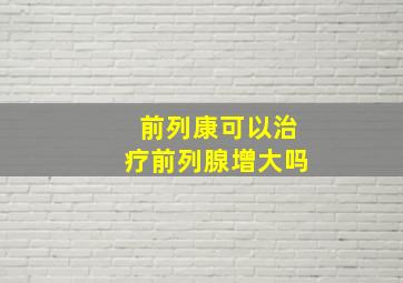 前列康可以治疗前列腺增大吗