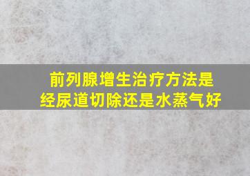 前列腺增生治疗方法是经尿道切除还是水蒸气好