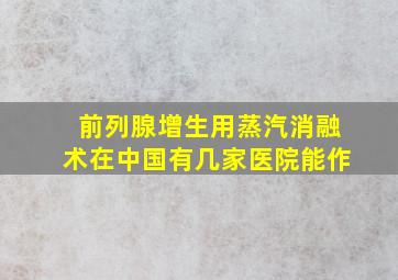 前列腺增生用蒸汽消融术在中国有几家医院能作