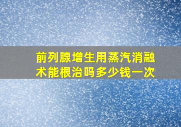 前列腺增生用蒸汽消融术能根治吗多少钱一次