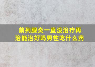 前列腺炎一直没治疗再治能治好吗男性吃什么药