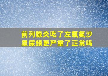 前列腺炎吃了左氧氟沙星尿频更严重了正常吗