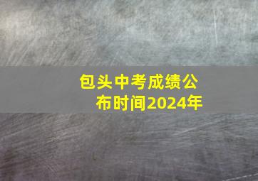 包头中考成绩公布时间2024年