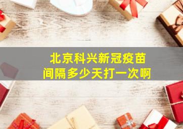 北京科兴新冠疫苗间隔多少天打一次啊