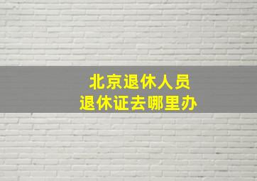 北京退休人员退休证去哪里办