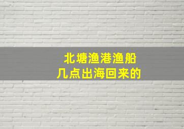 北塘渔港渔船几点出海回来的