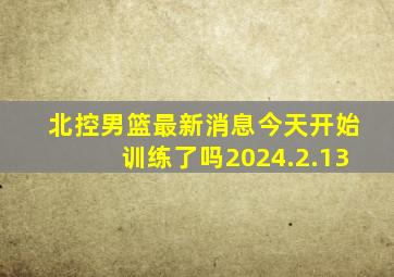 北控男篮最新消息今天开始训练了吗2024.2.13