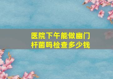 医院下午能做幽门杆菌吗检查多少钱