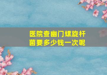 医院查幽门螺旋杆菌要多少钱一次呢