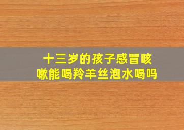 十三岁的孩子感冒咳嗽能喝羚羊丝泡水喝吗