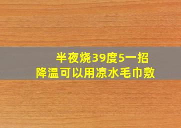 半夜烧39度5一招降温可以用凉水毛巾敷