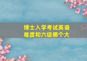 博士入学考试英语难度和六级哪个大