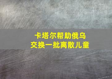 卡塔尔帮助俄乌交换一批离散儿童