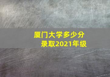 厦门大学多少分录取2021年级