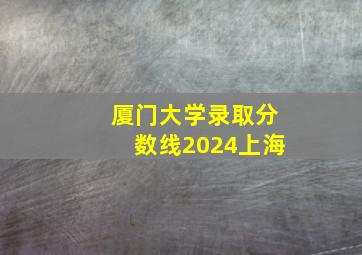 厦门大学录取分数线2024上海