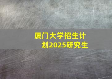 厦门大学招生计划2025研究生