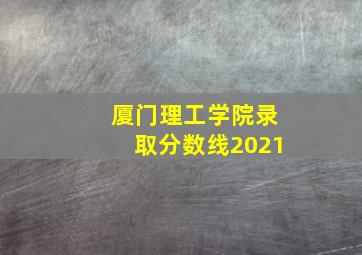 厦门理工学院录取分数线2021