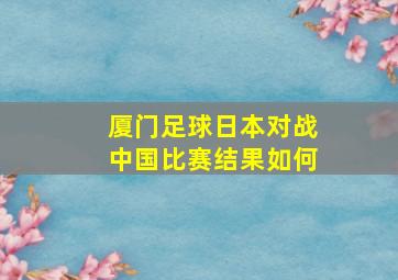 厦门足球日本对战中国比赛结果如何