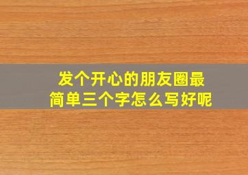 发个开心的朋友圈最简单三个字怎么写好呢