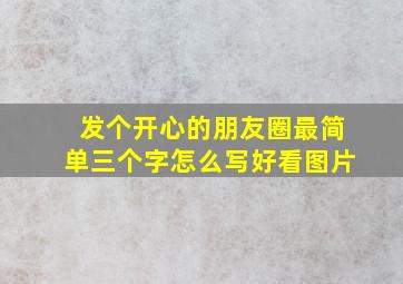 发个开心的朋友圈最简单三个字怎么写好看图片